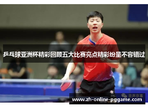 乒乓球亚洲杯精彩回顾五大比赛亮点精彩纷呈不容错过