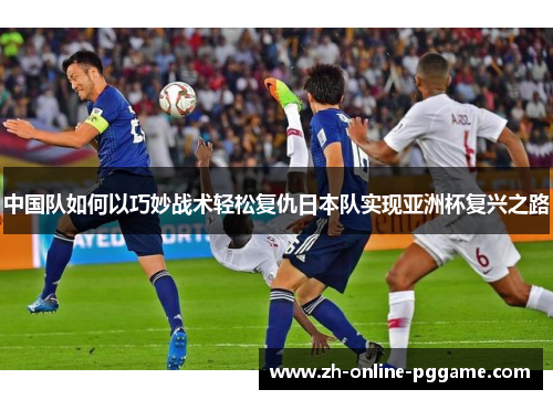 中国队如何以巧妙战术轻松复仇日本队实现亚洲杯复兴之路
