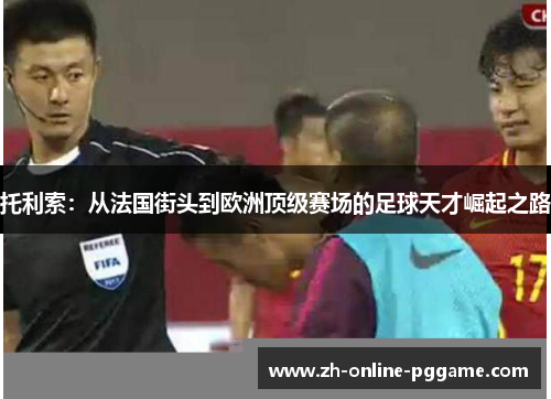 托利索：从法国街头到欧洲顶级赛场的足球天才崛起之路
