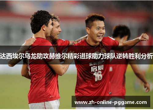 达西埃尔乌龙助攻赫维尔精彩进球助力球队逆转胜利分析 达西埃尔乌龙助攻赫维尔精彩进球助力球队逆转胜利分析