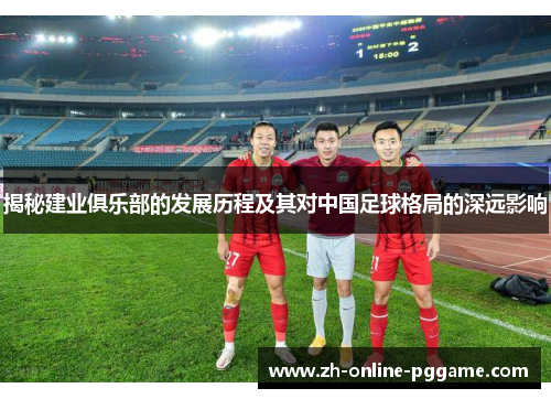 揭秘建业俱乐部的发展历程及其对中国足球格局的深远影响 揭秘建业俱乐部的发展历程及其对中国足球格局的深远影响