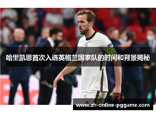 哈里凯恩首次入选英格兰国家队的时间和背景揭秘 哈里凯恩首次入选英格兰国家队的时间和背景揭秘