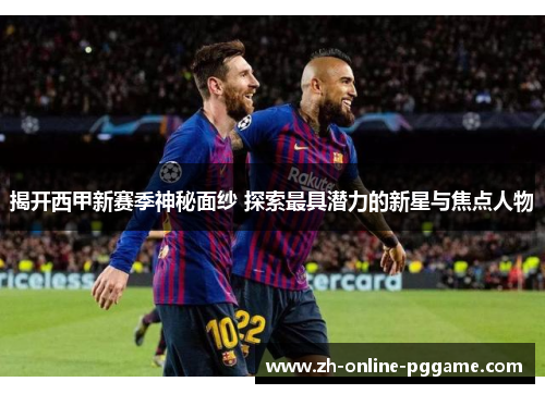 揭开西甲新赛季神秘面纱 探索最具潜力的新星与焦点人物 揭开西甲新赛季神秘面纱 探索最具潜力的新星与焦点人物