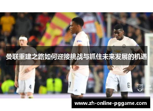 曼联重建之路如何迎接挑战与抓住未来发展的机遇