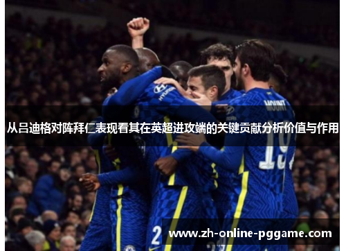 从吕迪格对阵拜仁表现看其在英超进攻端的关键贡献分析价值与作用