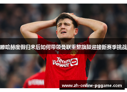 滕哈赫度假归来后如何带领曼联重整旗鼓迎接新赛季挑战 滕哈赫度假归来后如何带领曼联重整旗鼓迎接新赛季挑战