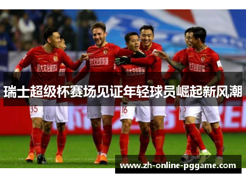 瑞士超级杯赛场见证年轻球员崛起新风潮 瑞士超级杯赛场见证年轻球员崛起新风潮