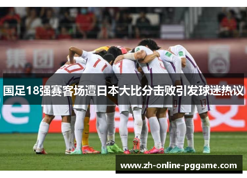 国足18强赛客场遭日本大比分击败引发球迷热议 国足18强赛客场遭日本大比分击败引发球迷热议