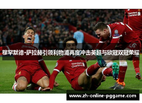 穆罕默德·萨拉赫引领利物浦再度冲击英超与欧冠双冠荣耀