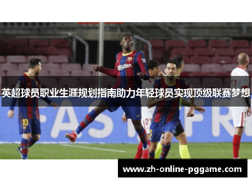 英超球员职业生涯规划指南助力年轻球员实现顶级联赛梦想