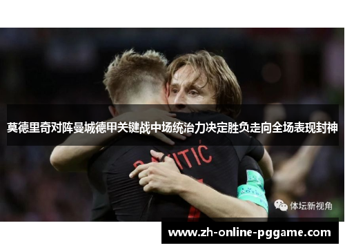 莫德里奇对阵曼城德甲关键战中场统治力决定胜负走向全场表现封神