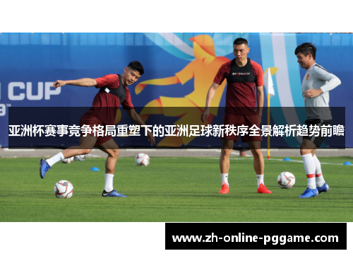 亚洲杯赛事竞争格局重塑下的亚洲足球新秩序全景解析趋势前瞻